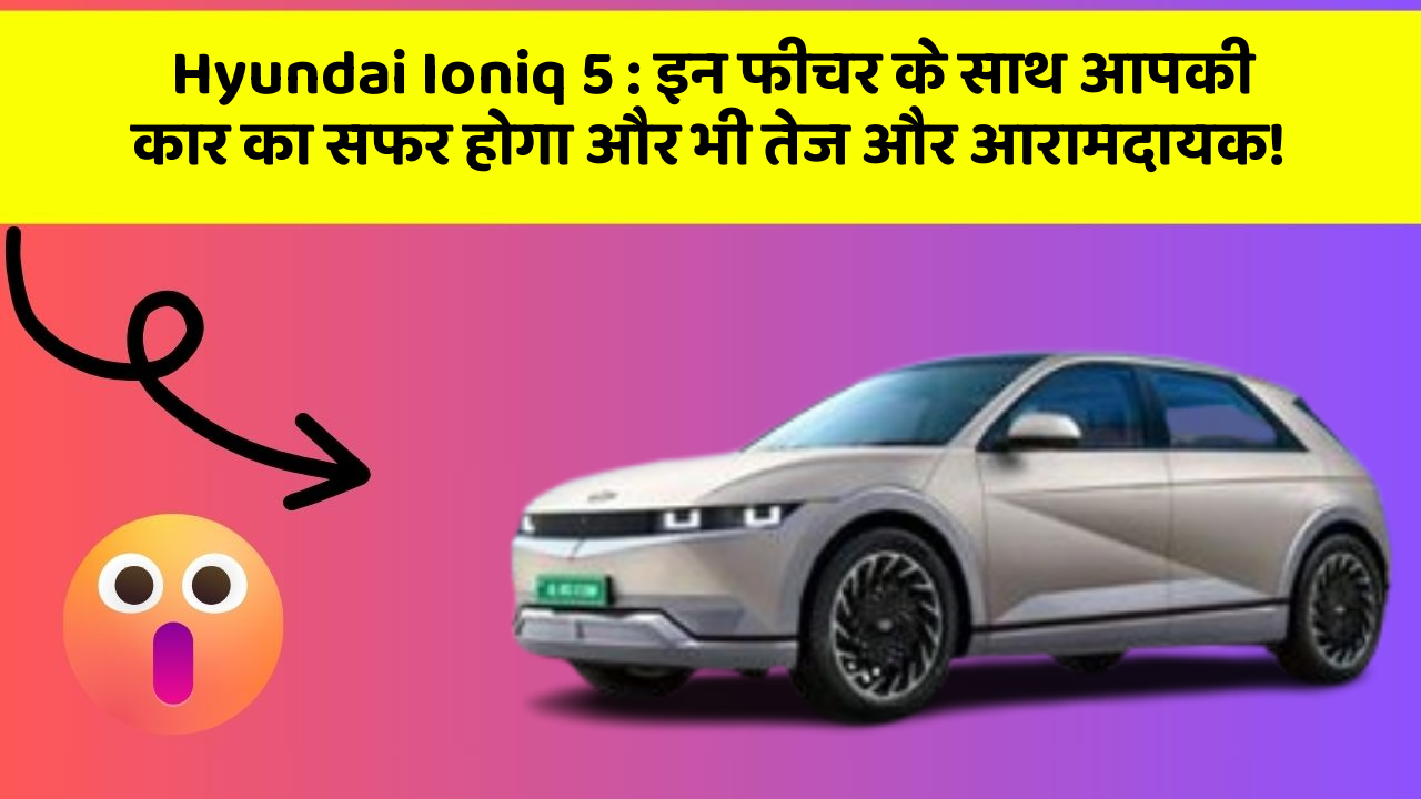 Hyundai Ioniq 5: इन फीचर के साथ आपकी कार का सफर होगा और भी तेज और आरामदायक!