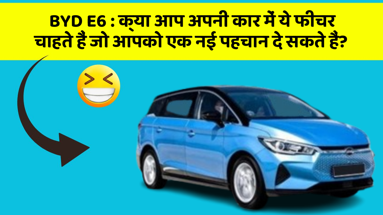 BYD E6: क्या आप अपनी कार में ये फीचर चाहते हैं जो आपको एक नई पहचान दे सकते हैं?